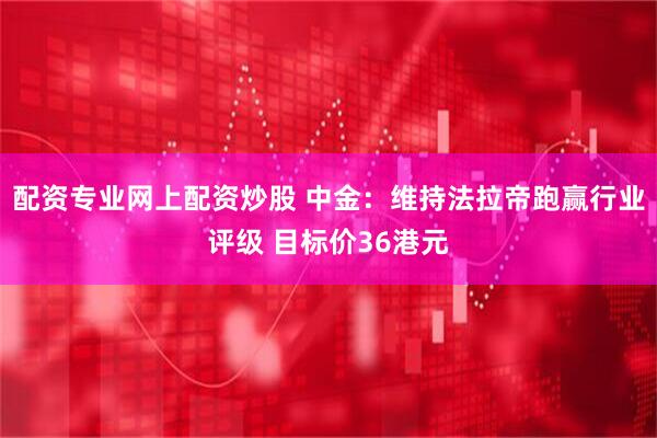 配资专业网上配资炒股 中金：维持法拉帝跑赢行业评级 目标价36港元