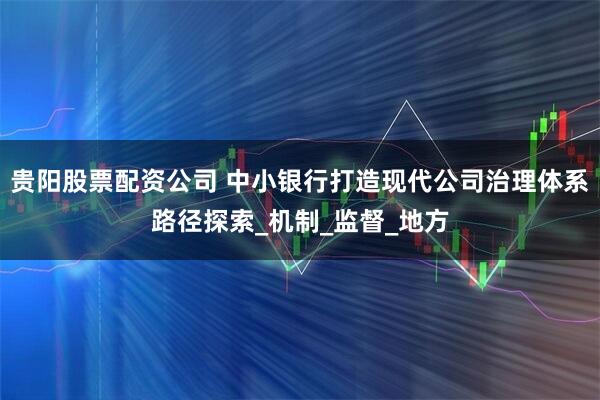 贵阳股票配资公司 中小银行打造现代公司治理体系路径探索_机制_监督_地方