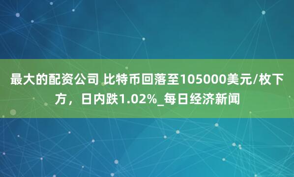 最大的配资公司 比特币回落至105000美元/枚下方，日内跌1.02%_每日经济新闻
