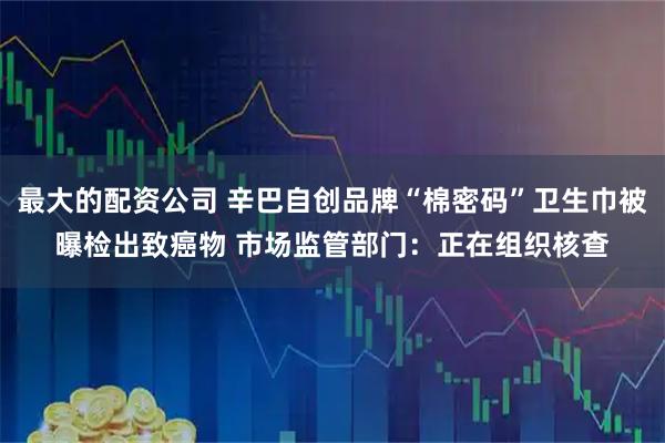 最大的配资公司 辛巴自创品牌“棉密码”卫生巾被曝检出致癌物 市场监管部门：正在组织核查