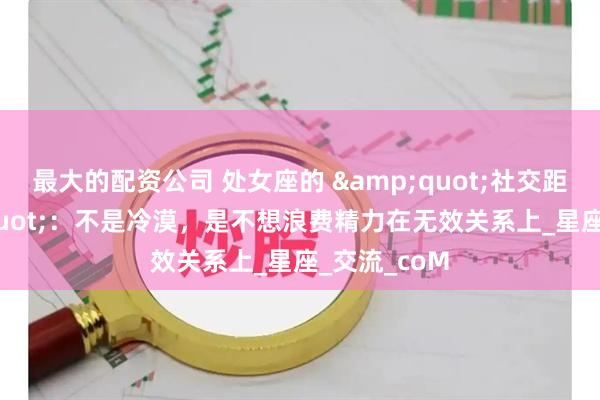 最大的配资公司 处女座的 "社交距离"：不是冷漠，是不想浪费精力在无效关系上_星座_交流_coM