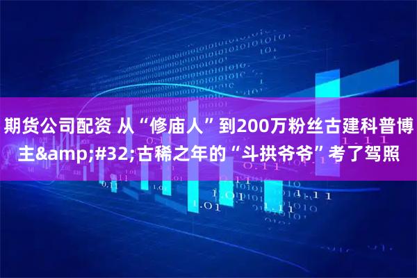 期货公司配资 从“修庙人”到200万粉丝古建科普博主 古稀之年的“斗拱爷爷”考了驾照