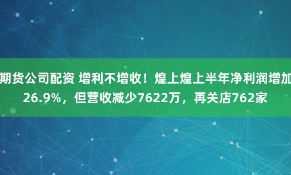 期货公司配资 增利不增收！煌上煌上半年净利润增加26.9%，但营收减少7622万，再关店762家
