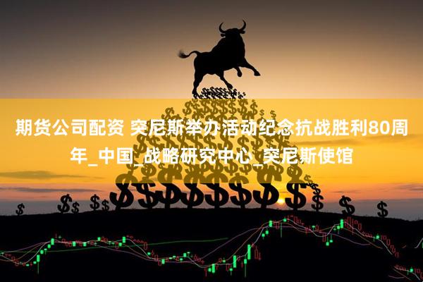 期货公司配资 突尼斯举办活动纪念抗战胜利80周年_中国_战略研究中心_突尼斯使馆