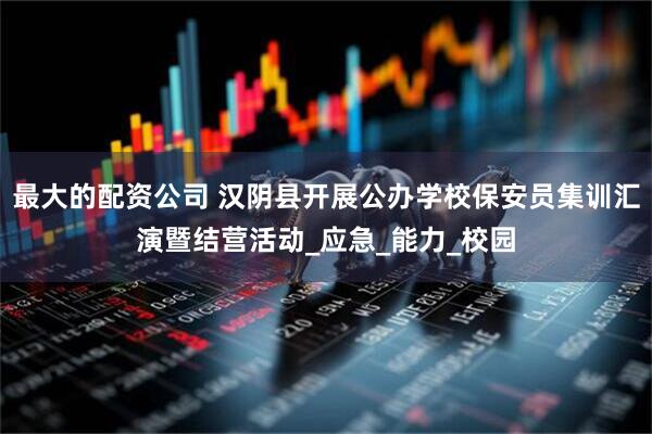 最大的配资公司 汉阴县开展公办学校保安员集训汇演暨结营活动_应急_能力_校园