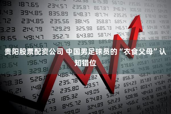 贵阳股票配资公司 中国男足球员的“衣食父母”认知错位