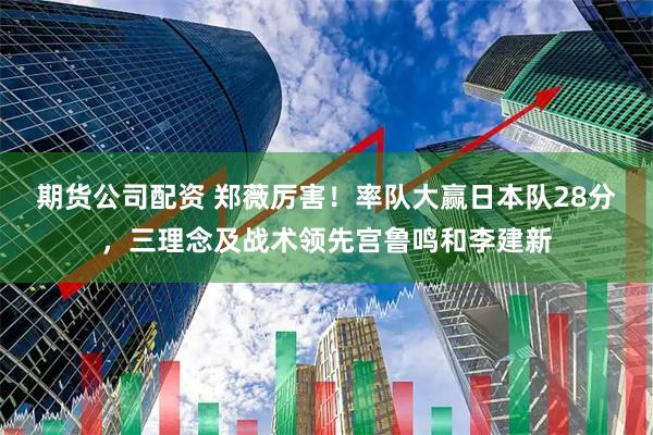 期货公司配资 郑薇厉害！率队大赢日本队28分，三理念及战术领先宫鲁鸣和李建新