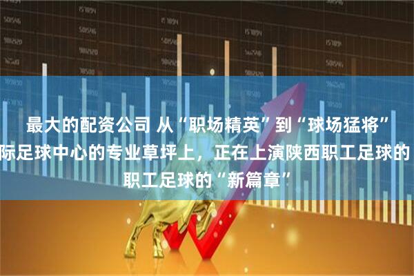 最大的配资公司 从“职场精英”到“球场猛将”：西安国际足球中心的专业草坪上，正在上演陕西职工足球的“新篇章”