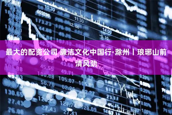 最大的配资公司 廉洁文化中国行·滁州丨琅琊山前清风劲