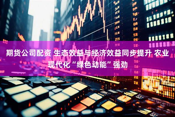 期货公司配资 生态效益与经济效益同步提升 农业现代化“绿色动能”强劲