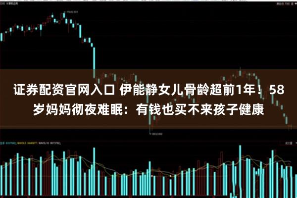 证券配资官网入口 伊能静女儿骨龄超前1年！58岁妈妈彻夜难眠：有钱也买不来孩子健康