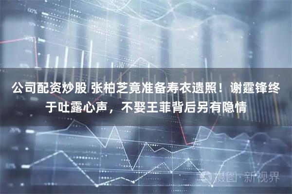 公司配资炒股 张柏芝竟准备寿衣遗照！谢霆锋终于吐露心声，不娶王菲背后另有隐情