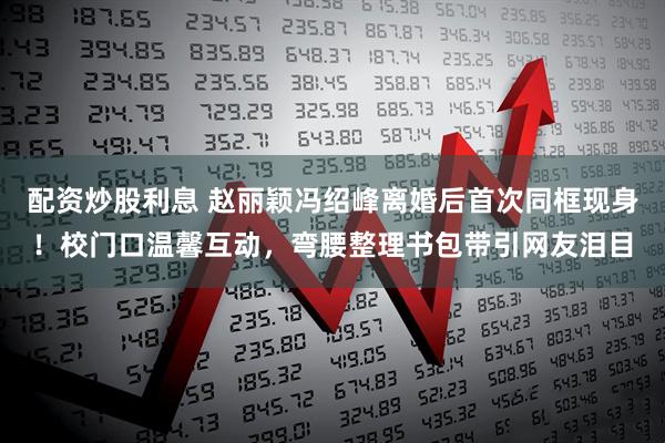 配资炒股利息 赵丽颖冯绍峰离婚后首次同框现身！校门口温馨互动，弯腰整理书包带引网友泪目