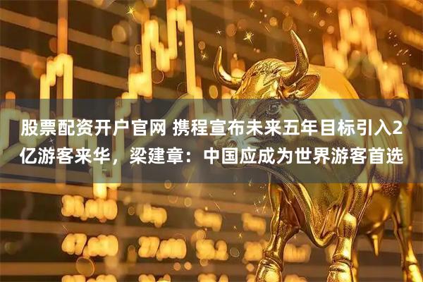 股票配资开户官网 携程宣布未来五年目标引入2亿游客来华，梁建章：中国应成为世界游客首选