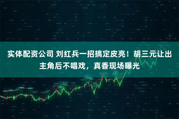 实体配资公司 刘红兵一招搞定皮亮！胡三元让出主角后不唱戏，真香现场曝光