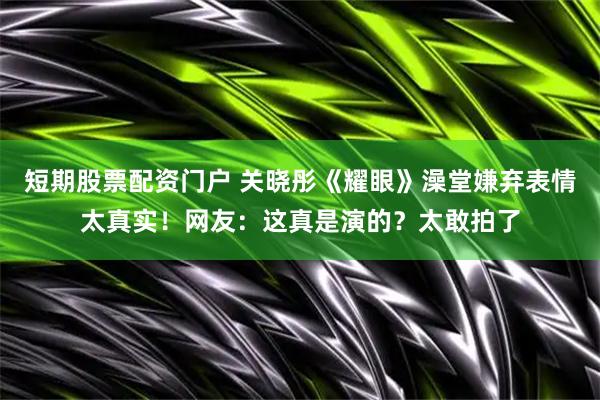 短期股票配资门户 关晓彤《耀眼》澡堂嫌弃表情太真实！网友：这真是演的？太敢拍了