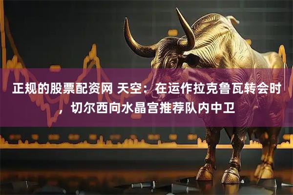 正规的股票配资网 天空：在运作拉克鲁瓦转会时，切尔西向水晶宫推荐队内中卫