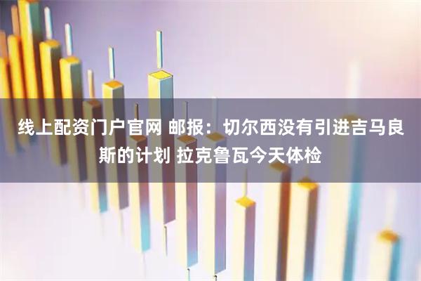 线上配资门户官网 邮报：切尔西没有引进吉马良斯的计划 拉克鲁瓦今天体检